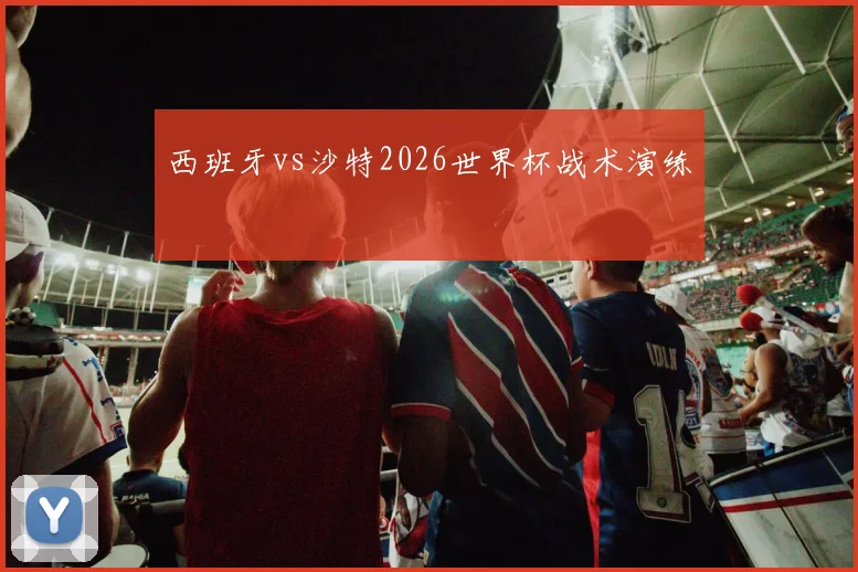西班牙vs沙特2026世界杯战术演练