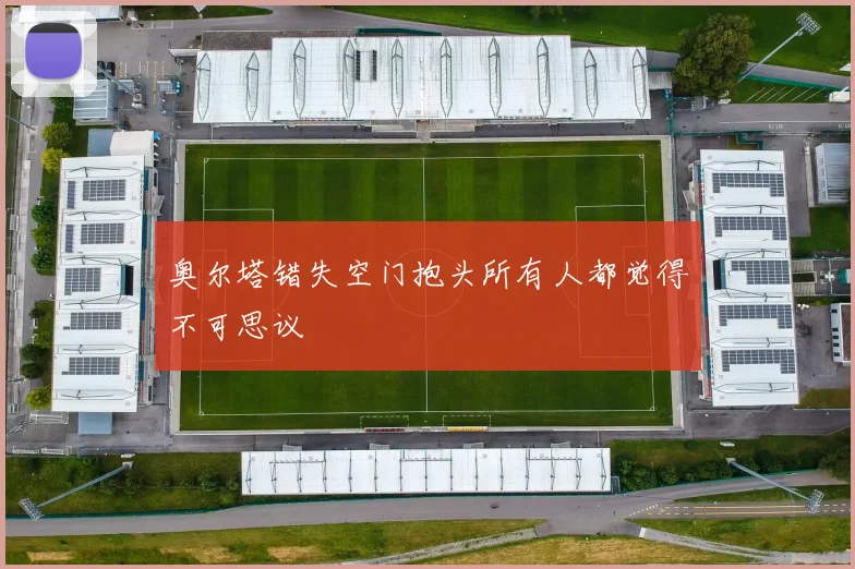 奥尔塔错失空门抱头所有人都觉得不可思议