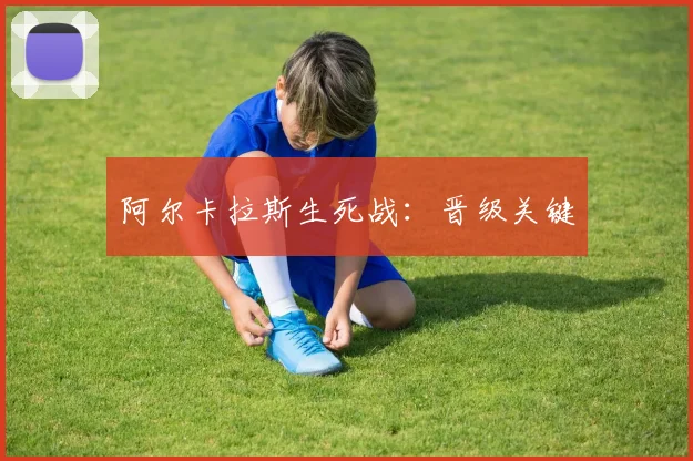 阿尔卡拉斯生死战：晋级关键
