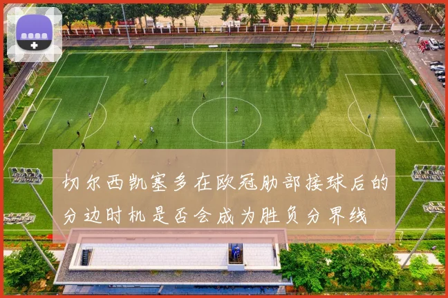 切尔西凯塞多在欧冠肋部接球后的分边时机是否会成为胜负分界线