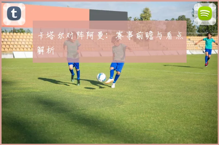 卡塔尔对阵阿曼：赛事前瞻与看点解析