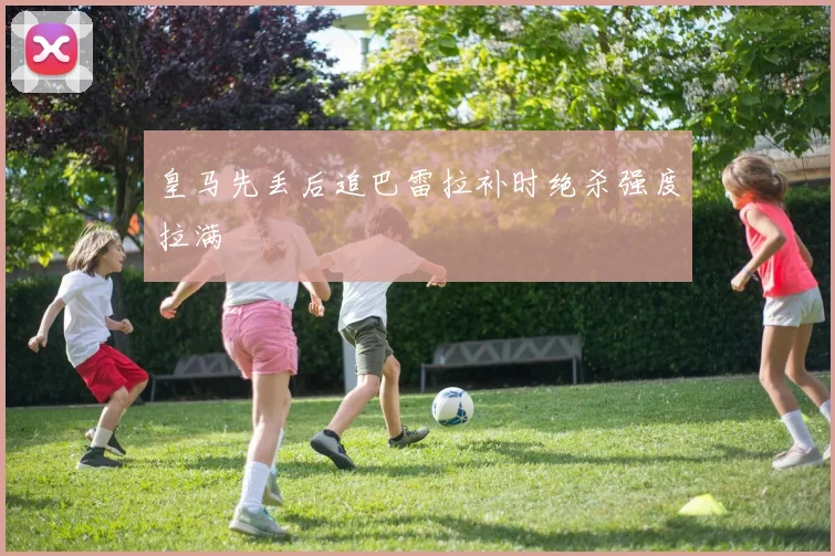 皇马先丢后追巴雷拉补时绝杀强度拉满
