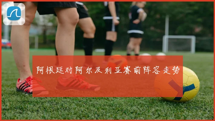阿根廷对阿尔及利亚赛前阵容走势