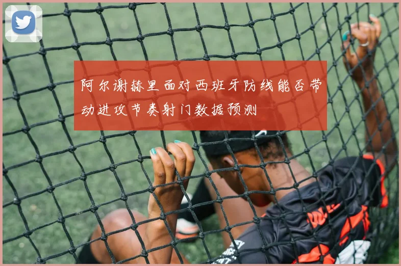 阿尔谢赫里面对西班牙防线能否带动进攻节奏射门数据预测