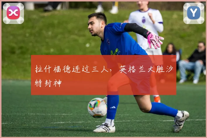 拉什福德连过三人，英格兰大胜沙特封神