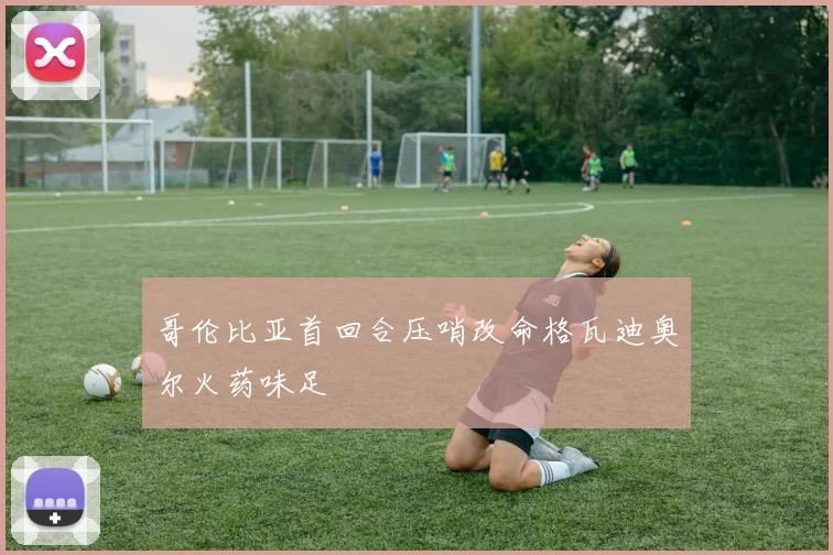 哥伦比亚首回合压哨改命格瓦迪奥尔火药味足