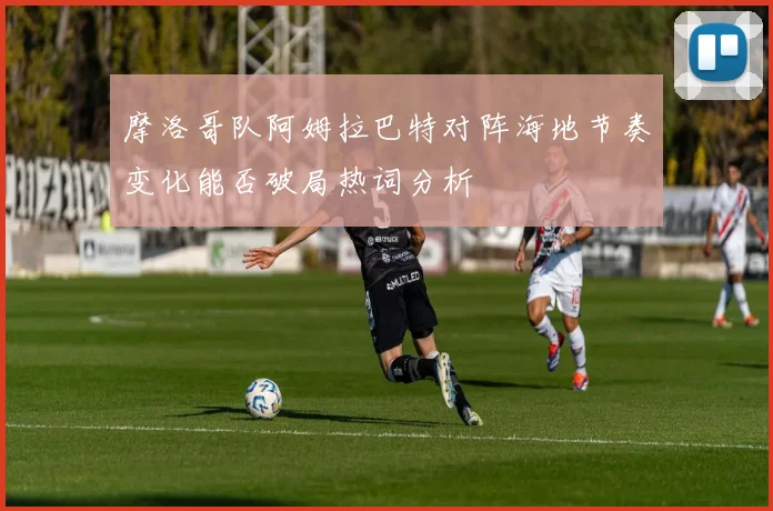 摩洛哥队阿姆拉巴特对阵海地节奏变化能否破局热词分析