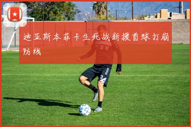 迪亚斯本菲卡生死战新援首球打崩防线