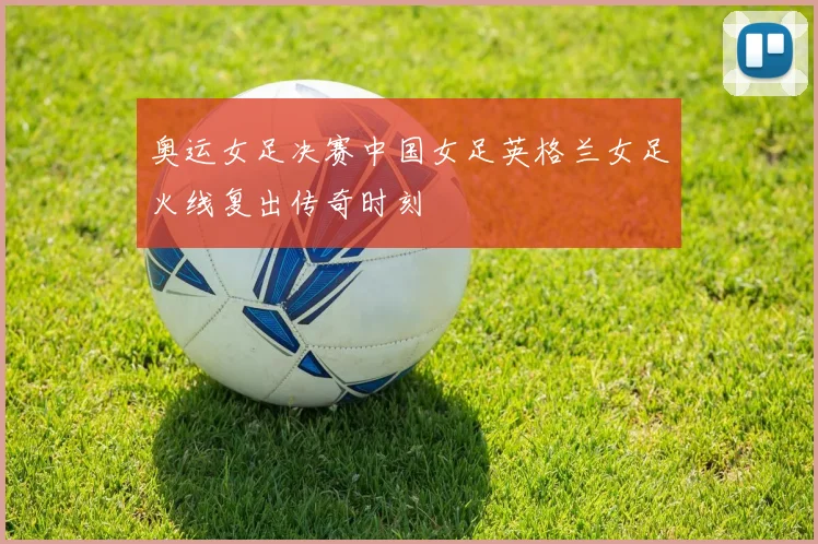奥运女足决赛中国女足英格兰女足火线复出传奇时刻