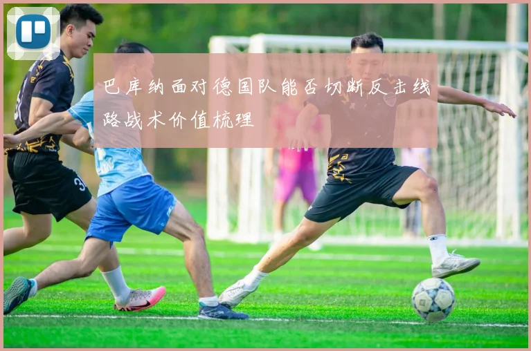 巴库纳面对德国队能否切断反击线路战术价值梳理