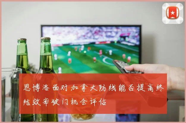恩博洛面对加拿大防线能否提高终结效率破门机会评估