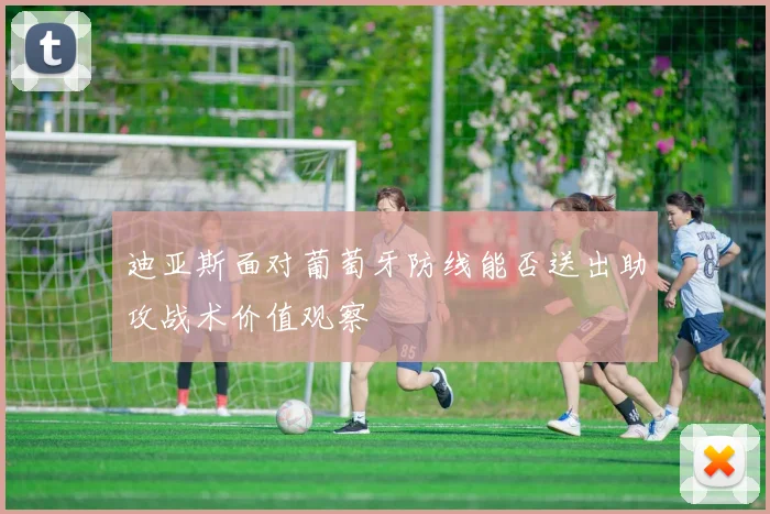 迪亚斯面对葡萄牙防线能否送出助攻战术价值观察
