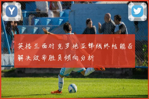 英格兰面对克罗地亚锋线终结能否解决效率胜负倾向分析