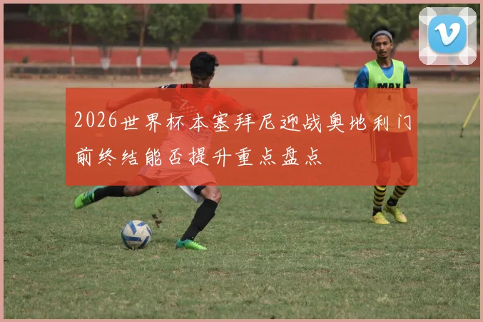 2026世界杯本塞拜尼迎战奥地利门前终结能否提升重点盘点