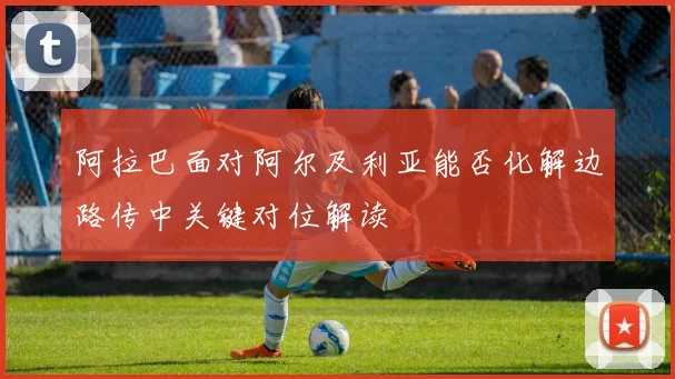 阿拉巴面对阿尔及利亚能否化解边路传中关键对位解读