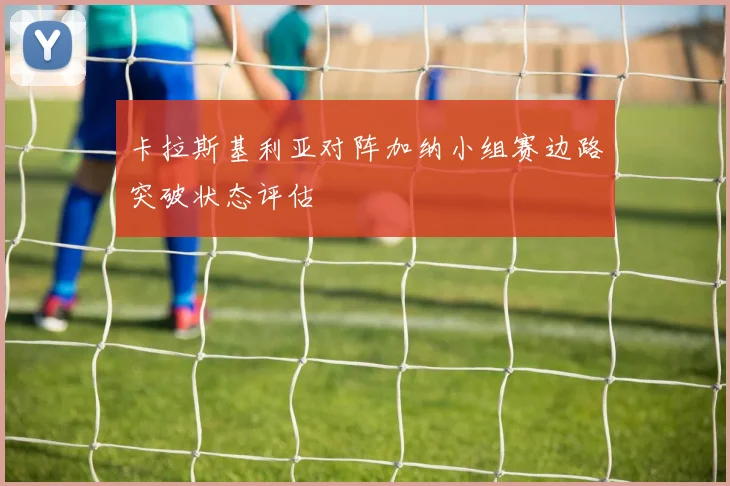卡拉斯基利亚对阵加纳小组赛边路突破状态评估