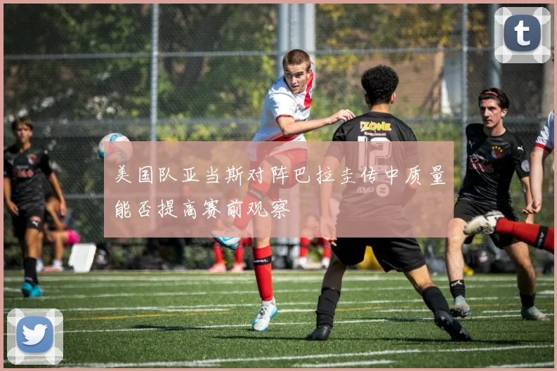 美国队亚当斯对阵巴拉圭传中质量能否提高赛前观察