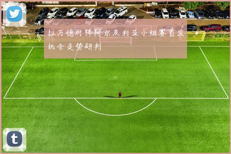 拉万德对阵阿尔及利亚小组赛首发机会走势研判
