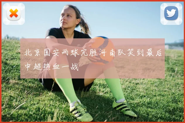 北京国安两球完胜河南队笑到最后中超热血一战