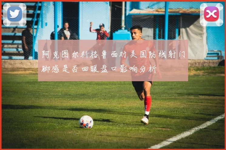 阿克图尔科格鲁面对美国防线射门脚感是否回暖盘口影响分析