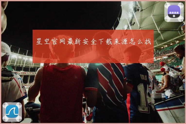 星空官网最新安全下载来源怎么找