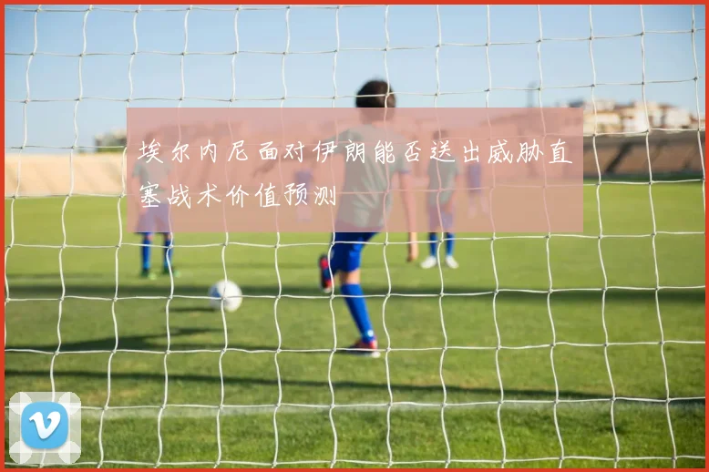 埃尔内尼面对伊朗能否送出威胁直塞战术价值预测