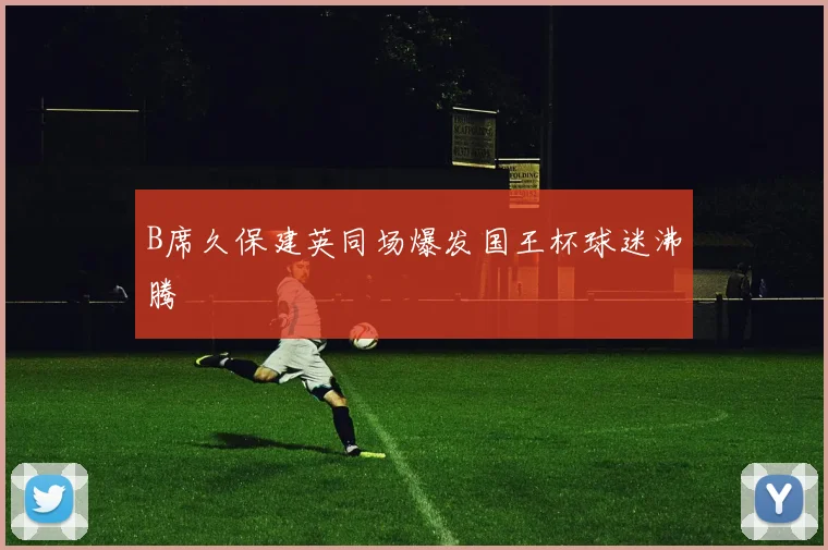 B席久保建英同场爆发国王杯球迷沸腾