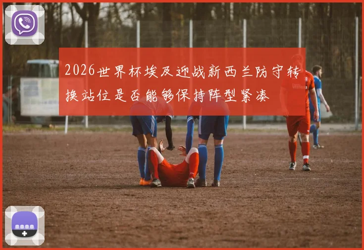 2026世界杯埃及迎战新西兰防守转换站位是否能够保持阵型紧凑