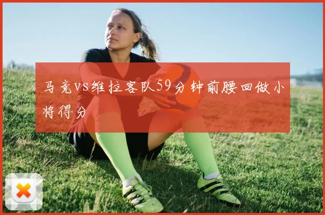 马竞vs维拉客队59分钟前腰回做小将得分