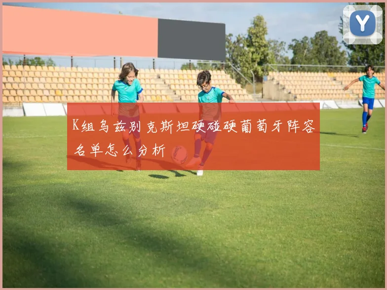 K组乌兹别克斯坦硬碰硬葡萄牙阵容名单怎么分析