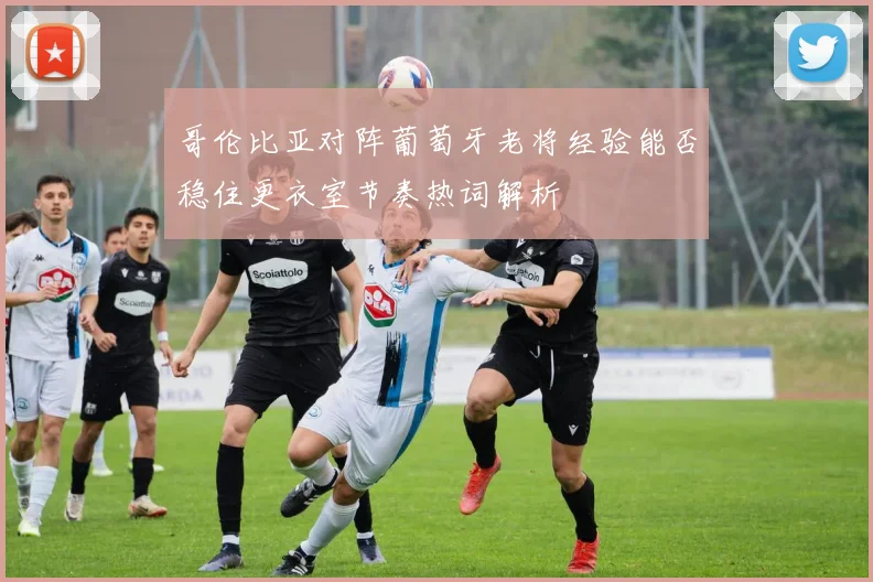 哥伦比亚对阵葡萄牙老将经验能否稳住更衣室节奏热词解析