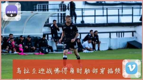 乌拉圭迎战佛得角时肋部穿插频率值得结合首发阵容观察