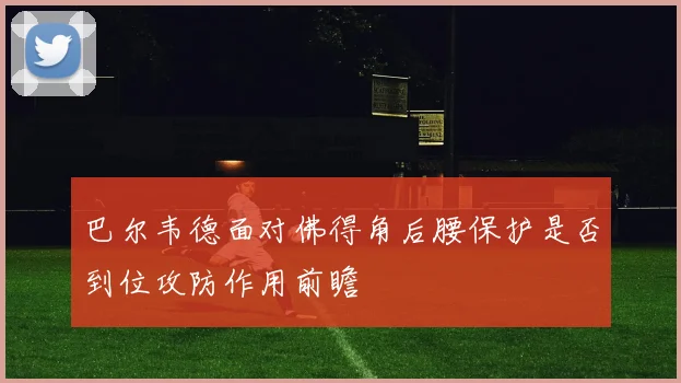 巴尔韦德面对佛得角后腰保护是否到位攻防作用前瞻