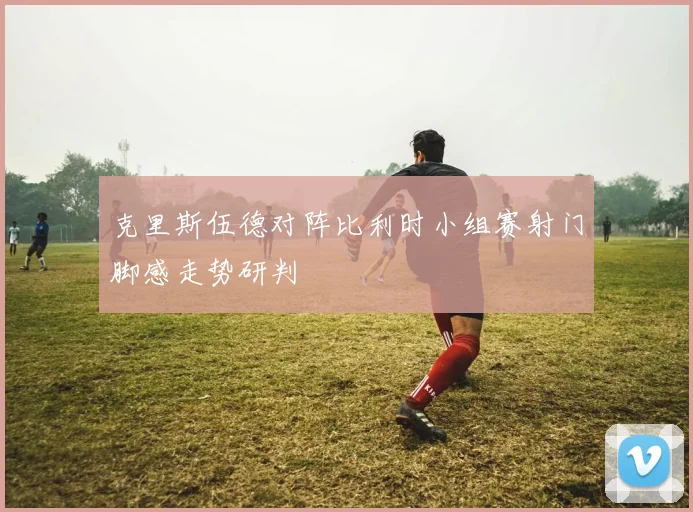 克里斯伍德对阵比利时小组赛射门脚感走势研判