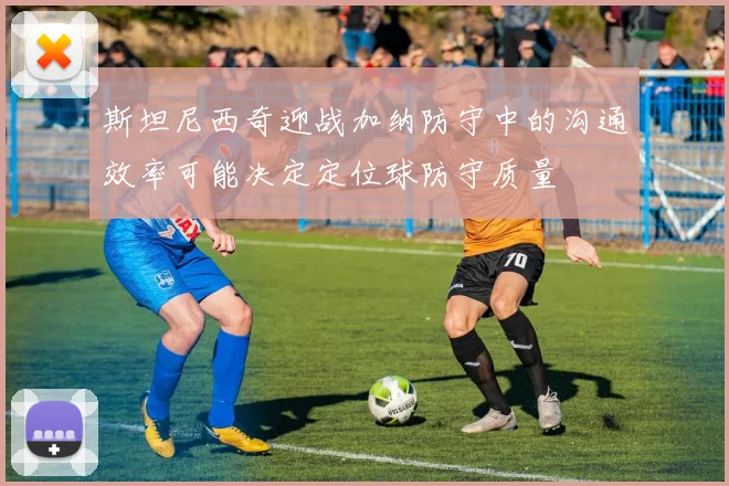 斯坦尼西奇迎战加纳防守中的沟通效率可能决定定位球防守质量