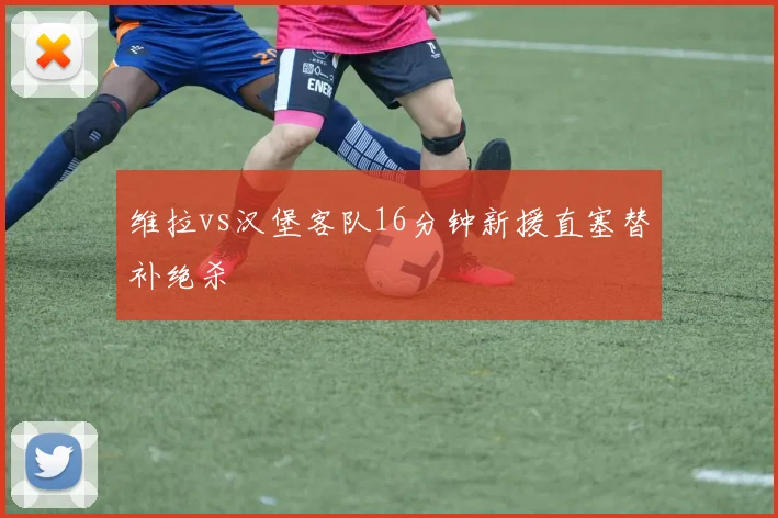 维拉vs汉堡客队16分钟新援直塞替补绝杀