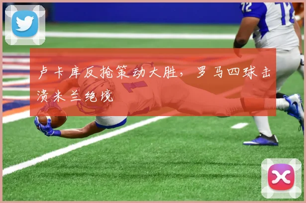 卢卡库反抢策动大胜，罗马四球击溃米兰绝境