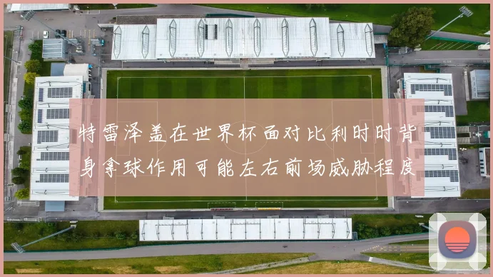 特雷泽盖在世界杯面对比利时时背身拿球作用可能左右前场威胁程度