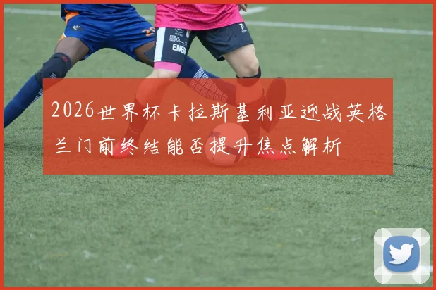 2026世界杯卡拉斯基利亚迎战英格兰门前终结能否提升焦点解析
