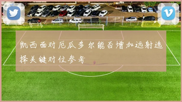 凯西面对厄瓜多尔能否增加远射选择关键对位参考